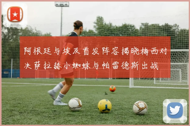 阿根廷与埃及首发阵容揭晓梅西对决萨拉赫小蜘蛛与帕雷德斯出战