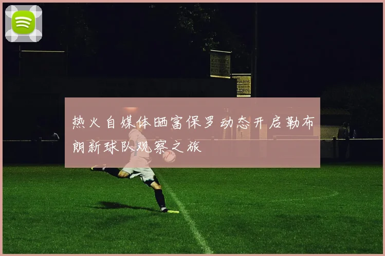 热火自媒体晒富保罗动态开启勒布朗新球队观察之旅